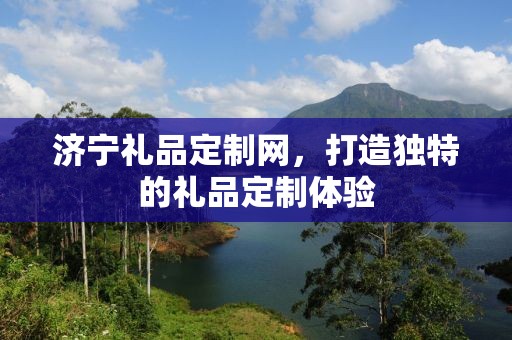 济宁礼品定制网，打造独特的礼品定制体验