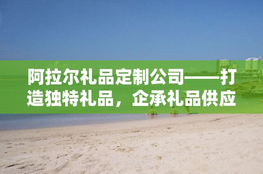阿拉尔礼品定制公司——打造独特礼品，企承礼品供应链